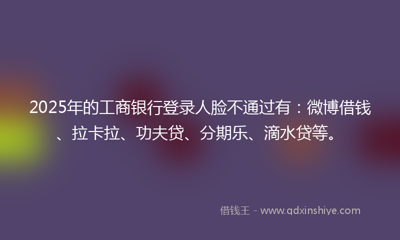 2025年的工商银行登录人脸不通过有：微博借钱、拉卡拉、功夫贷、分期乐、滴水贷等。