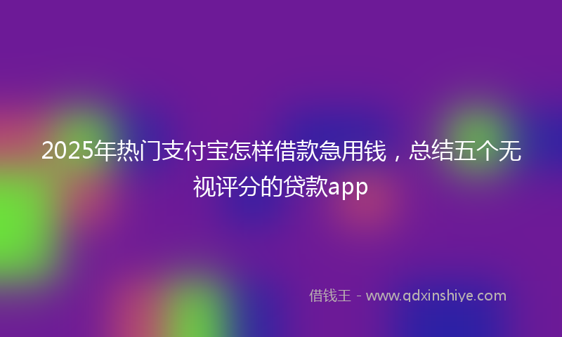 2025年热门支付宝怎样借款急用钱，总结五个无视评分的贷款app