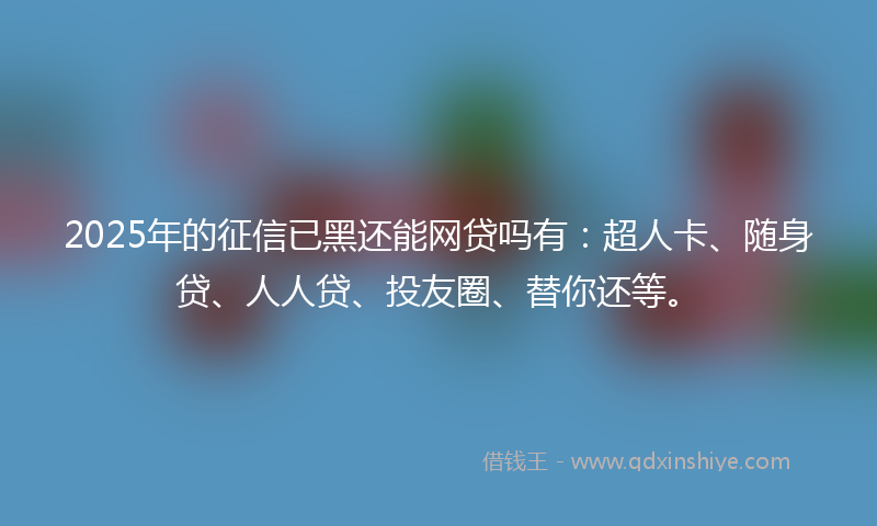 2025年的征信已黑还能网贷吗有：超人卡、随身贷、人人贷、投友圈、替你还等。