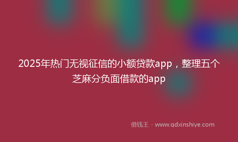 2025年热门无视征信的小额贷款app，整理五个芝麻分负面借款的app