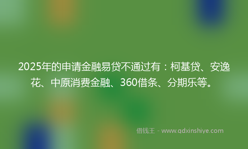 2025年的申请金融易贷不通过有：柯基贷、安逸花、中原消费金融、360借条、分期乐等。