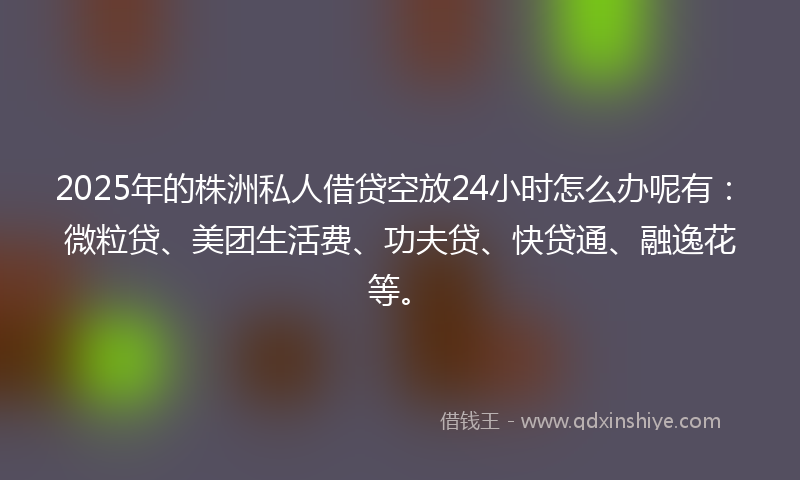 2025年的株洲私人借贷空放24小时怎么办呢有：微粒贷、美团生活费、功夫贷、快贷通、融逸花等。