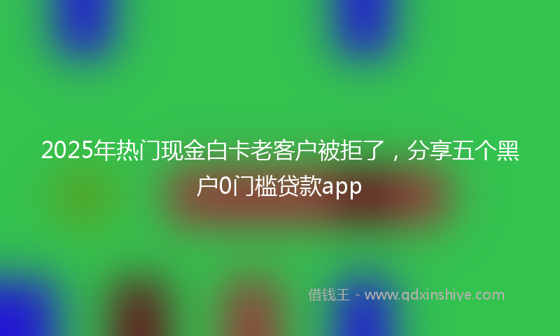 2025年热门现金白卡老客户被拒了，分享五个黑户0门槛贷款app