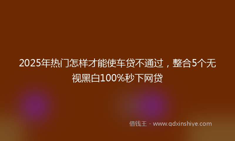 2025年热门怎样才能使车贷不通过，整合5个无视黑白100%秒下网贷