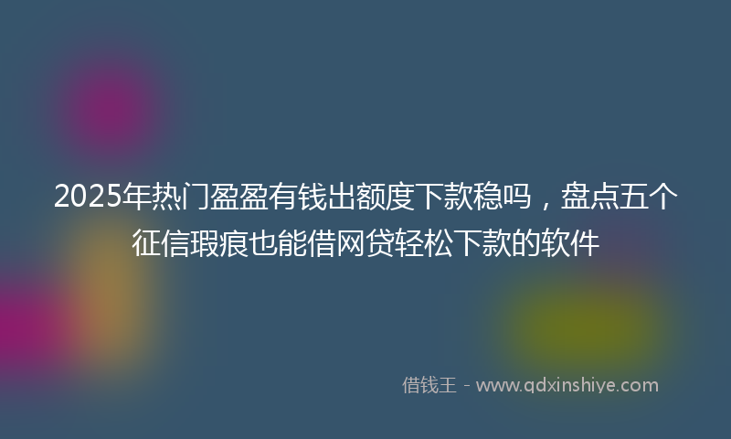 2025年热门盈盈有钱出额度下款稳吗，盘点五个征信瑕疵也能借网贷轻松下款的软件