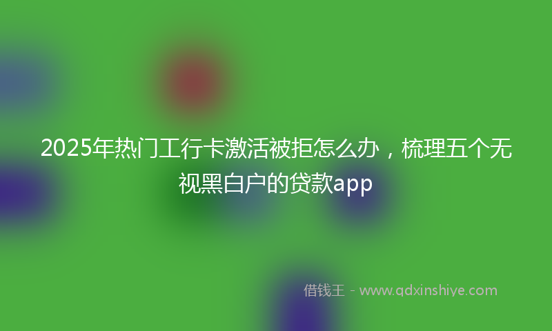 2025年热门工行卡激活被拒怎么办，梳理五个无视黑白户的贷款app