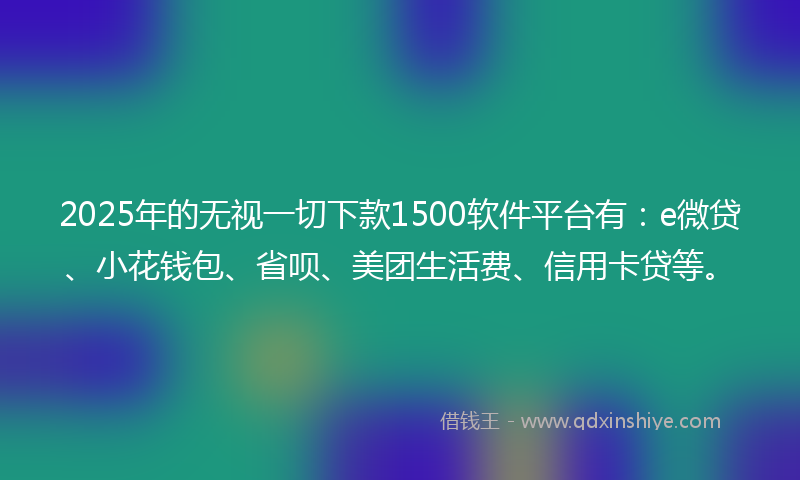 2025年的无视一切下款1500软件平台有：e微贷、小花钱包、省呗、美团生活费、信用卡贷等。