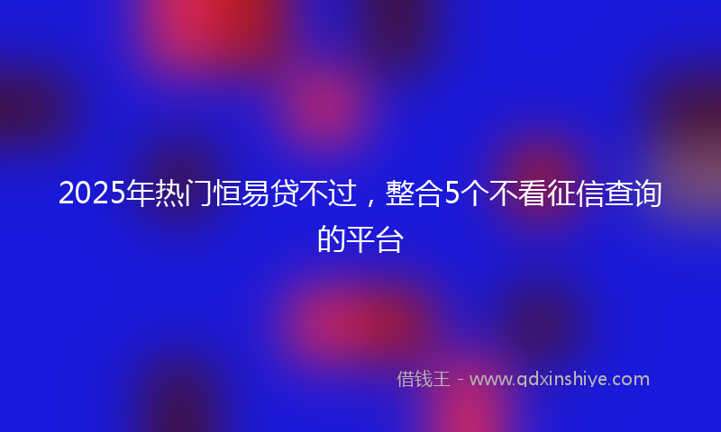 2025年热门恒易贷不过，整合5个不看征信查询的平台