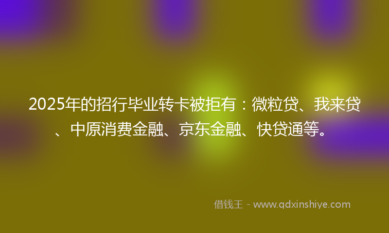 2025年的招行毕业转卡被拒有：微粒贷、我来贷、中原消费金融、京东金融、快贷通等。
