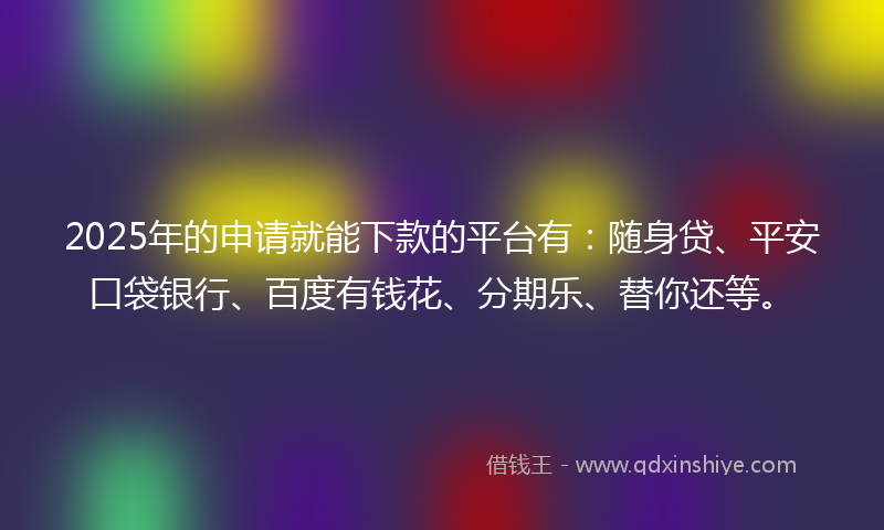 2025年的申请就能下款的平台有：随身贷、平安口袋银行、百度有钱花、分期乐、替你还等。