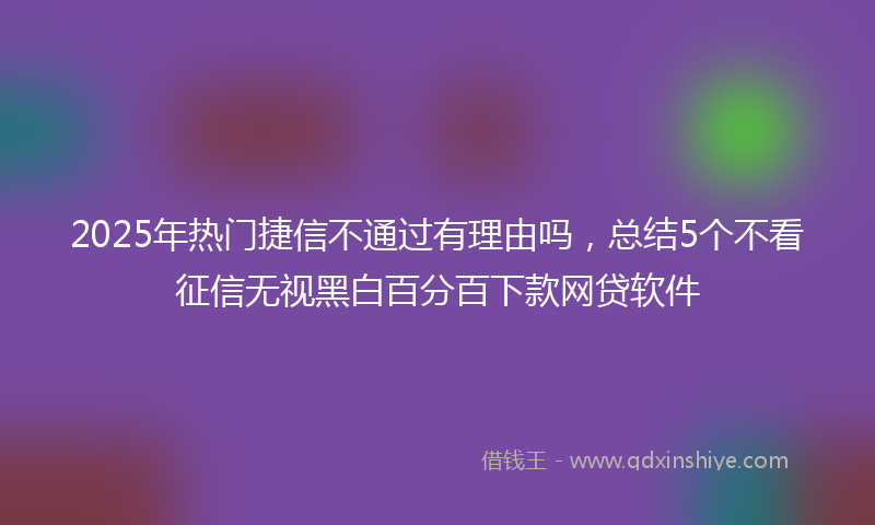2025年热门捷信不通过有理由吗，总结5个不看征信无视黑白百分百下款网贷软件