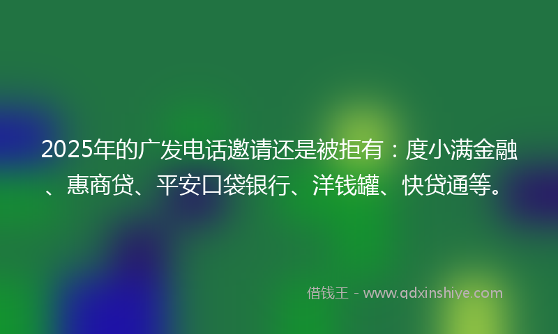 2025年的广发电话邀请还是被拒有:度小满金融、惠商贷、平安口袋银行、洋钱罐、快贷通等。