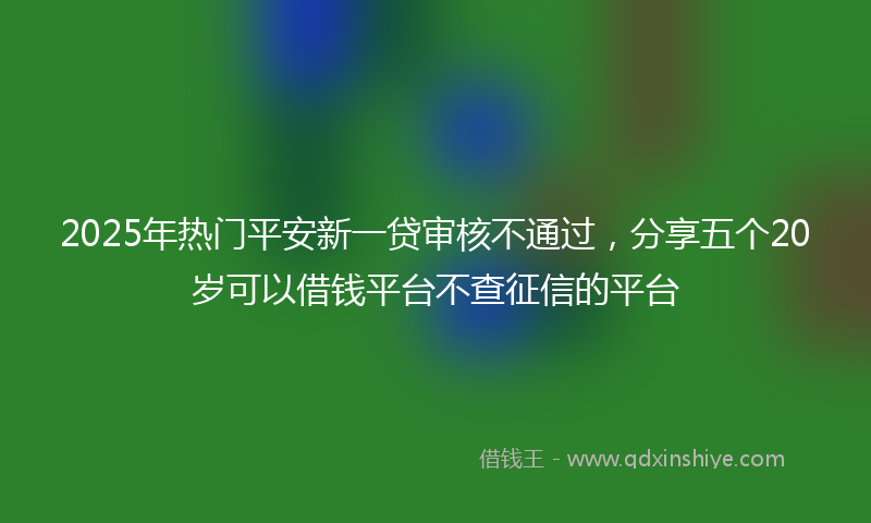 2025年热门平安新一贷审核不通过，分享五个20岁可以借钱平台不查征信的平台