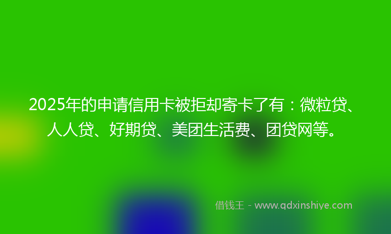 2025年的申请信用卡被拒却寄卡了有：微粒贷、人人贷、好期贷、美团生活费、团贷网等。