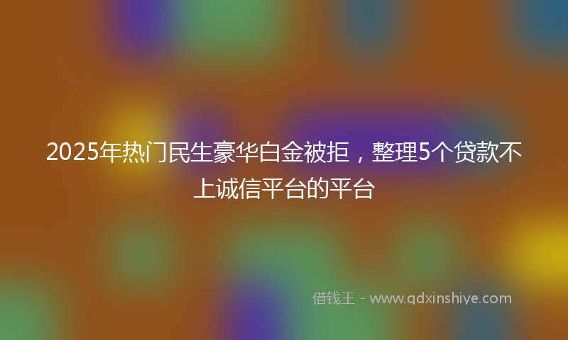 2025年热门民生豪华白金被拒，整理5个贷款不上诚信平台的平台
