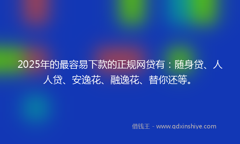 2025年的最容易下款的正规网贷有：随身贷、人人贷、安逸花、融逸花、替你还等。