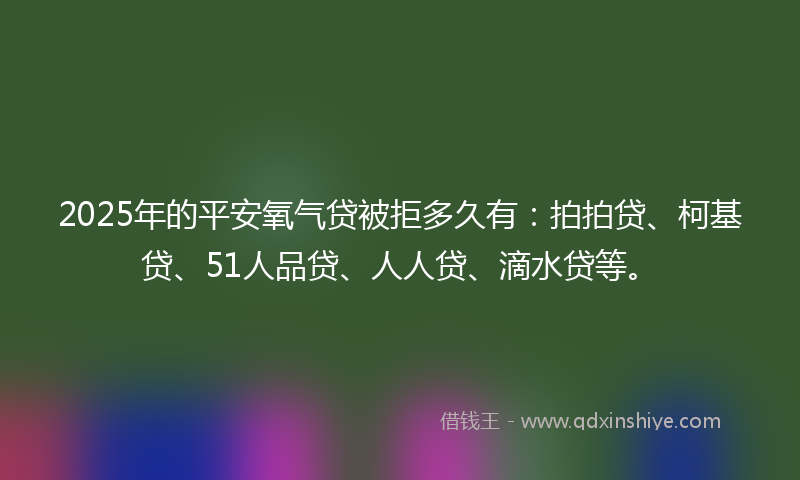 2025年的平安氧气贷被拒多久有：拍拍贷、柯基贷、51人品贷、人人贷、滴水贷等。