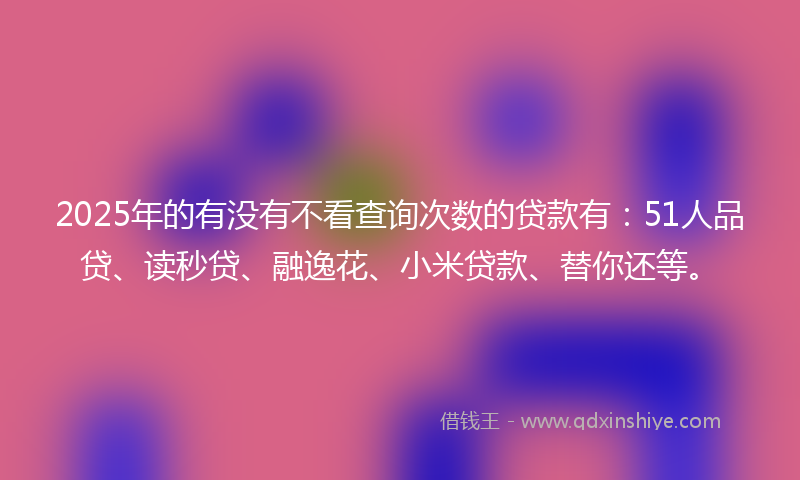 2025年的有没有不看查询次数的贷款有：51人品贷、读秒贷、融逸花、小米贷款、替你还等。