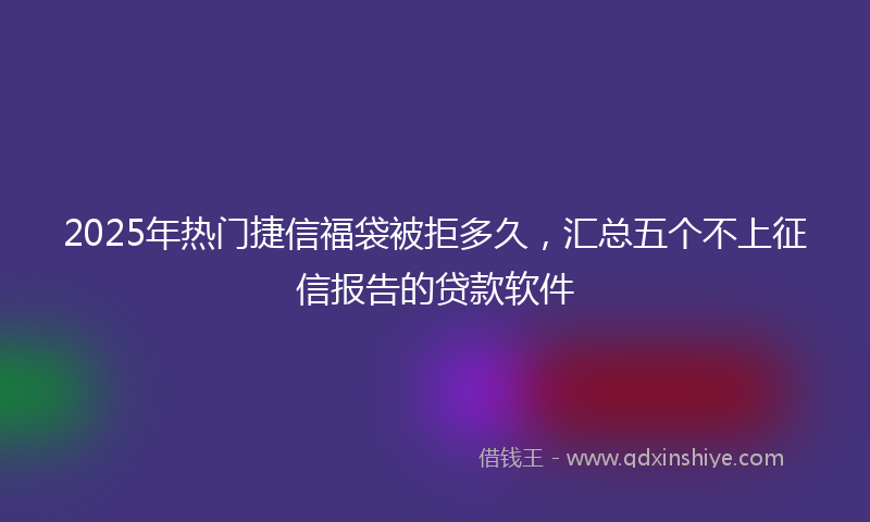 2025年热门捷信福袋被拒多久，汇总五个不上征信报告的贷款软件