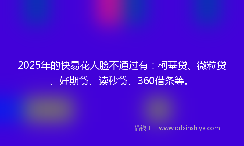 2025年的快易花人脸不通过有：柯基贷、微粒贷、好期贷、读秒贷、360借条等。