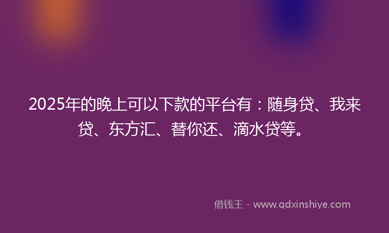 2025年的晚上可以下款的平台有：随身贷、我来贷、东方汇、替你还、滴水贷等。