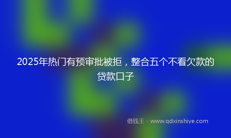 2025年热门有预审批被拒，整合五个不看欠款的贷款口子