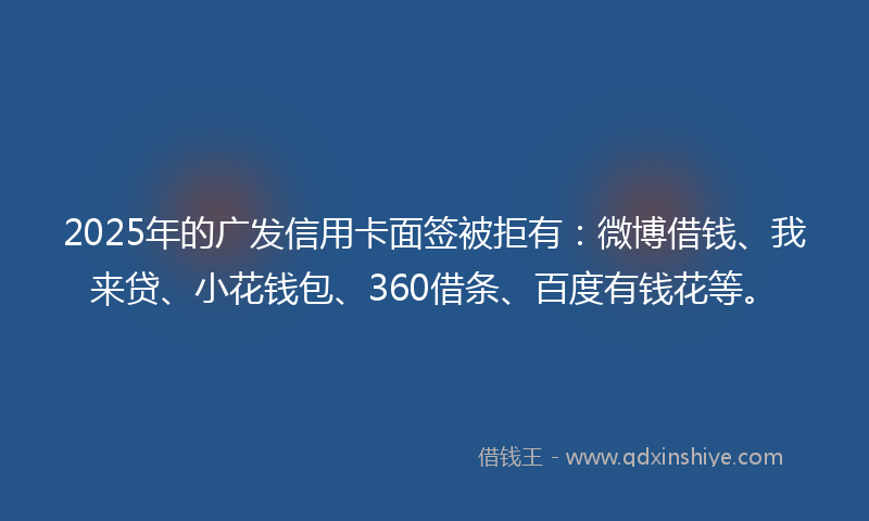 2025年的广发信用卡面签被拒有：微博借钱、我来贷、小花钱包、360借条、百度有钱花等。
