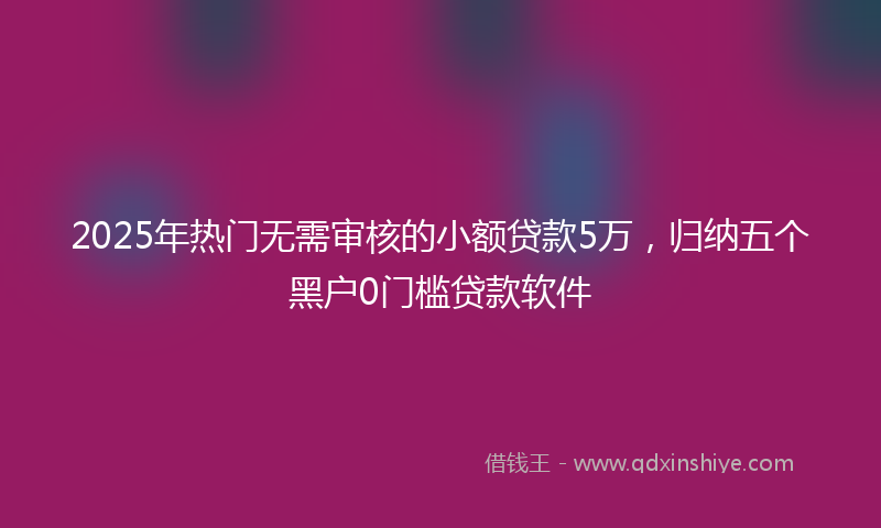 2025年热门无需审核的小额贷款5万，归纳五个黑户0门槛贷款软件