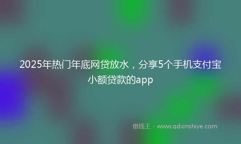 2025年热门年底网贷放水，分享5个手机支付宝小额贷款的app