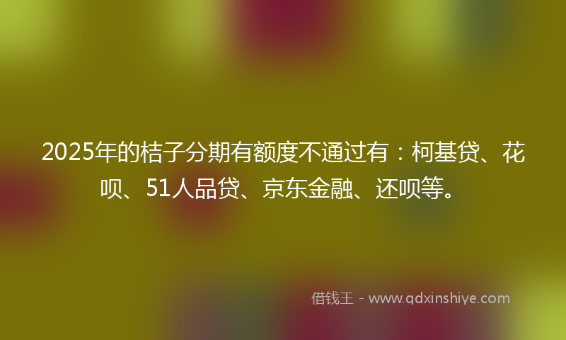2025年的桔子分期有额度不通过有：柯基贷、花呗、51人品贷、京东金融、还呗等。
