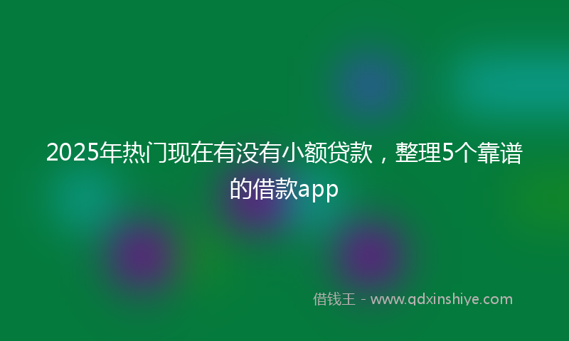 2025年热门现在有没有小额贷款，整理5个靠谱的借款app