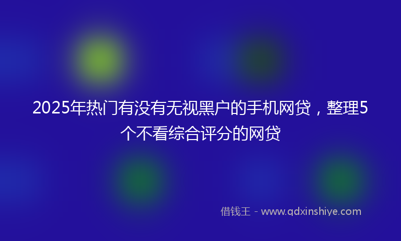 2025年热门有没有无视黑户的手机网贷，整理5个不看综合评分的网贷