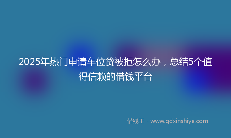 2025年热门申请车位贷被拒怎么办，总结5个值得信赖的借钱平台