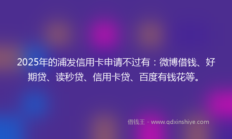 2025年的浦发信用卡申请不过有：微博借钱、好期贷、读秒贷、信用卡贷、百度有钱花等。