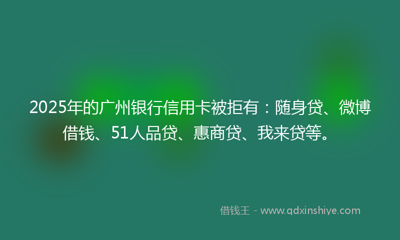 2025年的广州银行信用卡被拒有：随身贷、微博借钱、51人品贷、惠商贷、我来贷等。