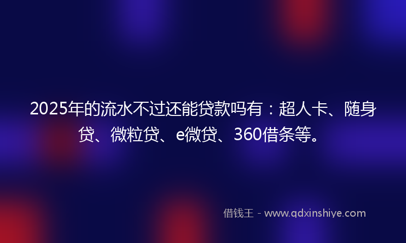 2025年的流水不过还能贷款吗有:超人卡、随身贷、微粒贷、e微贷、360借条等。