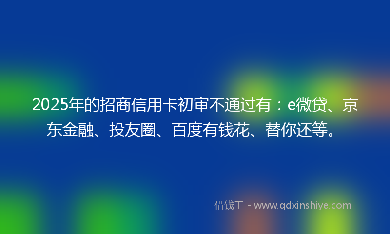 2025年的招商信用卡初审不通过有：e微贷、京东金融、投友圈、百度有钱花、替你还等。