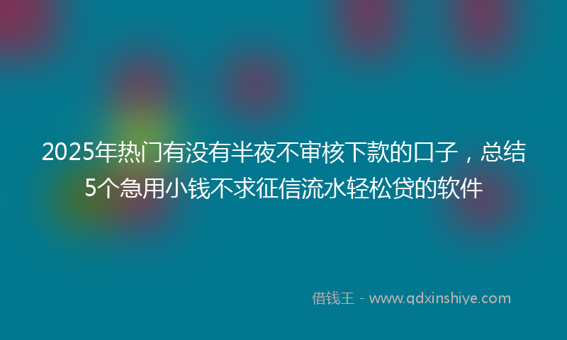 2025年热门有没有半夜不审核下款的口子，总结5个急用小钱不求征信流水轻松贷的软件