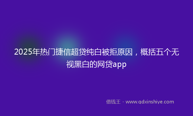 2025年热门捷信超贷纯白被拒原因，概括五个无视黑白的网贷app