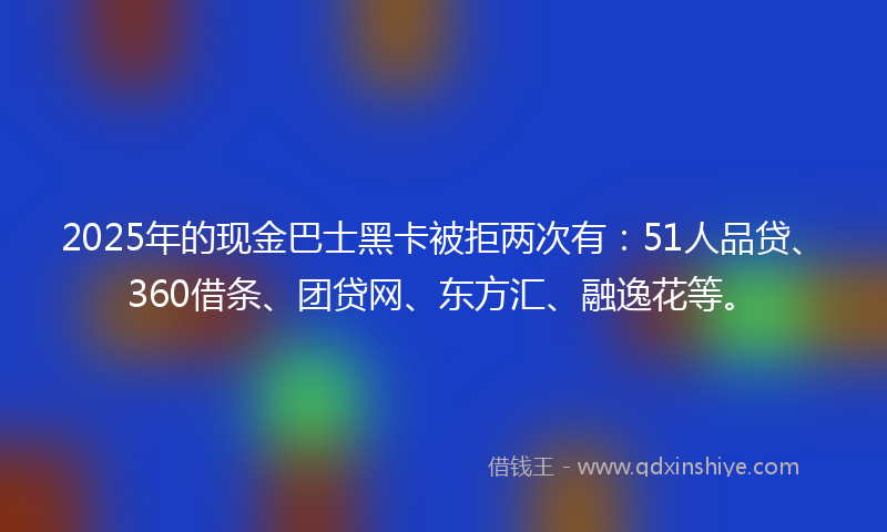 2025年的现金巴士黑卡被拒两次有：51人品贷、360借条、团贷网、东方汇、融逸花等。