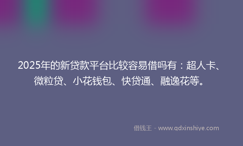 2025年的新贷款平台比较容易借吗有：超人卡、微粒贷、小花钱包、快贷通、融逸花等。