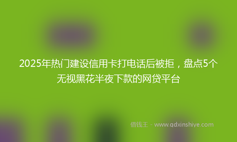 2025年热门建设信用卡打电话后被拒，盘点5个无视黑花半夜下款的网贷平台