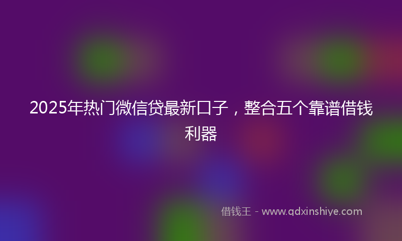 2025年热门微信贷最新口子，整合五个靠谱借钱利器