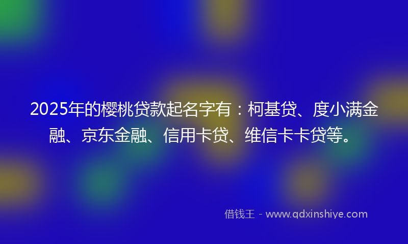 2025年的樱桃贷款起名字有：柯基贷、度小满金融、京东金融、信用卡贷、维信卡卡贷等。
