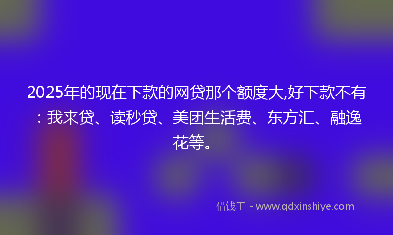 2025年的现在下款的网贷那个额度大,好下款不有：我来贷、读秒贷、美团生活费、东方汇、融逸花等。