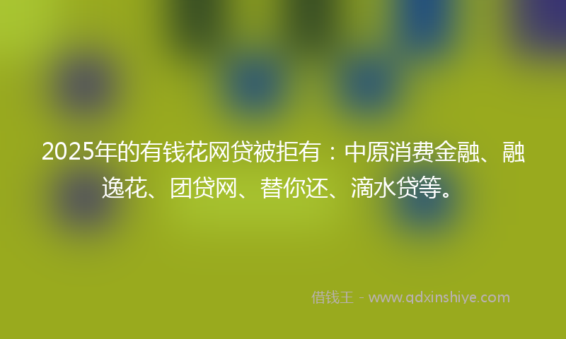 2025年的有钱花网贷被拒有：中原消费金融、融逸花、团贷网、替你还、滴水贷等。