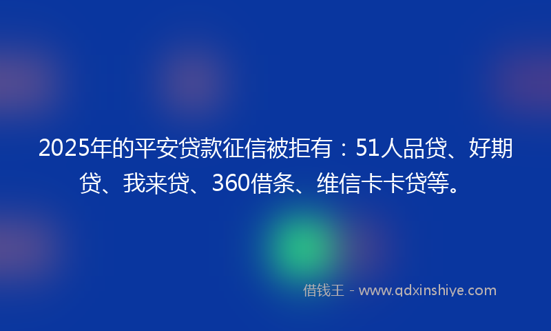2025年的平安贷款征信被拒有：51人品贷、好期贷、我来贷、360借条、维信卡卡贷等。