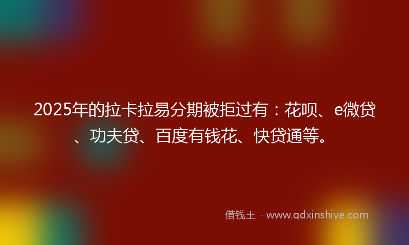 2025年的拉卡拉易分期被拒过有：花呗、e微贷、功夫贷、百度有钱花、快贷通等。