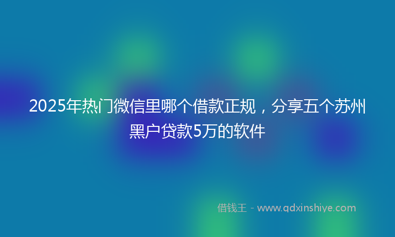 2025年热门微信里哪个借款正规，分享五个苏州黑户贷款5万的软件