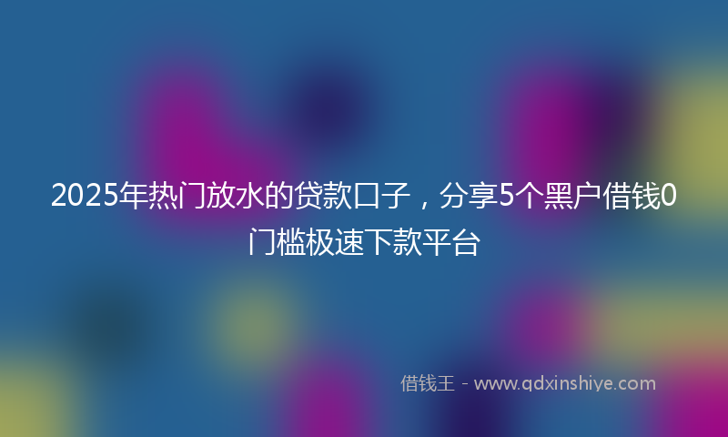 2025年热门放水的贷款口子，分享5个黑户借钱0门槛极速下款平台